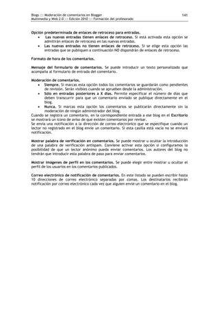 Blogs ::: Moderación de comentarios en Blogger                                           141
Multimedia y Web 2.0 ::: Edición 2010 ::: Formación del profesorado



Opción predeterminada de enlaces de retroceso para entradas.
      Las nuevas entradas tienen enlaces de retroceso. Si está activada esta opción se
       admitirán enlaces de retroceso en las nuevas entradas.
    Las nuevas entradas no tienen enlaces de retroceso. Si se elige esta opción las
       entradas que se publiquen a continuación NO dispondrán de enlaces de retroceso.

Formato de hora de los comentarios.

Mensaje del formulario de comentarios. Se puede introducir un texto personalizado que
acompaña al formulario de entrada del comentario.

Moderación de comentarios.
     Siempre. Si marcas esta opción todos los comentarios se guardarán como pendientes
        de revisión. Serán visibles cuando se aprueben desde la administración.
     Sólo en entradas posteriores a X días. Permite especificar el número de días que
        deben transcurrir para que un comentario enviado se publique directamente en el
        blog.
     Nunca. Si marcas esta opción los comentarios se publicarán directamente sin la
        moderación de ningún administrador del blog.
Cuando se registra un comentario, en la correspondiente entrada a ese blog en el Escritorio
se mostrará un icono de aviso de que existen comentarios por revisar.
Se envía una notificación a la dirección de correo electrónico que se especifique cuando un
lector no registrado en el blog envíe un comentario. Si esta casilla está vacía no se enviará
notificación.

Mostrar palabra de verificación en comentarios. Se puede mostrar u ocultar la introducción
de una palabra de verificación antispam. Conviene activar esta opción si configuramos la
posibilidad de que un lector anónimo pueda enviar comentarios. Los autores del blog no
tendrán que introducir esta palabra de paso para enviar comentarios.

Mostrar imágenes de perfil en los comentarios. Se puede elegir entre mostrar u ocultar el
perfil de los usuarios en los comentarios publicados.

Correo electrónico de notificación de comentarios. En este listado se pueden escribir hasta
10 direcciones de correo electrónico separadas por comas. Los destinatarios recibirán
notificación por correo electrónico cada vez que alguien envíe un comentario en el blog.
 