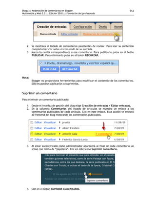 Blogs ::: Moderación de comentarios en Blogger                                         143
Multimedia y Web 2.0 ::: Edición 2010 ::: Formación del profesorado




    2. Se mostrará el listado de comentarios pendientes de revisar. Para leer su contenido
       completo haz clic sobre el contenido de su entrada.
    3. Marca la casilla correspondiente a ese comentario. Para publicarlo pulsa en el botón
       PUBLICAR. Para eliminarlo pulsa en el botón RECHAZAR.




Nota:
        Blogger no proporciona herramientas para modificar el contenido de los comentarios.
        Sólo es posible publicarlos o suprimirlos.


Suprimir un comentario
Para eliminar un comentario publicado:

    1. Desde el interfaz de gestión del blog elige Creación de entradas > Editar entradas.
    2. En la columna Comentarios del listado de artículos se muestra un enlace a los
       comentarios publicados de cada artículo. Clic en este enlace. Esta acción te enviará
       al frontend del blog mostrando los comentarios publicados.




    3. Al estar autentificado como administrador aparecerá al final de cada comentario un
       icono con forma de “papelera”. Clic en este icono Suprimir comentario.




    4. Clic en el botón SUPRIMIR COMENTARIO.
 