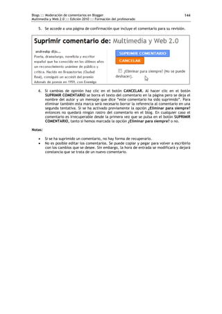 Blogs ::: Moderación de comentarios en Blogger                                             144
Multimedia y Web 2.0 ::: Edición 2010 ::: Formación del profesorado

    5. Se accede a una página de confirmación que incluye el comentario para su revisión.




    6. Si cambias de opinión haz clic en el botón CANCELAR. Al hacer clic en el botón
       SUPRIMIR COMENTARIO se borra el texto del comentario en la página pero se deja el
       nombre del autor y un mensaje que dice “este comentario ha sido suprimido”. Para
       eliminar también esta marca será necesario borrar la referencia al comentario en una
       segunda tentativa. Si se ha activado previamente la opción ¿Eliminar para siempre?
       entonces no quedará ningún rastro del comentario en el blog. En cualquier caso el
       comentario es irrecuperable desde la primera vez que se pulsa en el botón SUPRIMIR
       COMENTARIO, tanto si hemos marcada la opción ¿Eliminar para siempre? o no.

Notas:

        Si se ha suprimido un comentario, no hay forma de recuperarlo.
        No es posible editar los comentarios. Se puede copiar y pegar para volver a escribirlo
         con los cambios que se desee. Sin embargo, la hora de entrada se modificará y dejará
         constancia que se trata de un nuevo comentario.
 