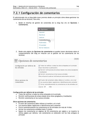 Blogs ::: Moderación de comentarios en Wordpress                                       146
Multimedia y Web 2.0 ::: Edición 2010 ::: Formacion del profesorado


7.2.1 Configuración de comentarios
El administrador de un blog debe tener previsto desde un principio cómo desea gestionar los
comentarios de sus lectores. Para ello:

    1. Desde el interfaz de gestión de contenidos de tu blog haz clic en Opciones >
       Comentarios.




    2. Desde esta página de Opciones de comentarios se pueden tomar decisiones sobre el
       comportamiento del blog en relación con la gestión de los comentarios de los
       lectores:




Configuración por defecto de las entradas
    Tratar de notificar a todos los sitios enlazados en la entrada.
    Permitir notificaciones de enlace desde otros sitios (pingbacks y trackbacks)
    Permitir comentarios en las nuevas entradas

Otras opciones de comentarios
     El autor del comentario debe rellenar el nombre y el e-mail
     Los usuarios deben registrarse e identificarse para comentar
     Cerrar automáticamente los comentarios en las entradas con más de 14 días
     Activar los comentarios anidados hasta 3 niveles
     Separa los comentarios en páginas de 50 comentarios por página y se muestra la
       última página por defecto. Los comentarios se ordenarán con los más antiguos al
       principio
 