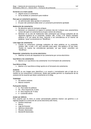 Blogs ::: Moderación de comentarios en Wordpress                                       147
Multimedia y Web 2.0 ::: Edición 2010 ::: Formacion del profesorado

Enviarme un e-mail cuando
    Alguien envía un comentario
    Se ha recibido un comentario para moderar

Para que un comentario aparezca
    Un administrador debe aprobar el comentario
    El autor del comentario debe tener un comentario previamente aprobado

Moderación de comentarios
    No descartar spam en mensajes antiguos
    Mantener un comentario en espera si contiene más de 2 enlaces (una característica
      común del spam en comentarios es el gran número de enlaces).
    Mantener en la cola de moderación todo comentario que incluya cualquiera de las
      siguientes palabras en su contenido, nombre, URL, e-mail, o IP. Separa múltiples
      palabras o IP con saltos de línea. Atención a las coincidencias en el interior de
      palabras: "press" se encontrará en "WordPress".

Lista negra de comentarios
     Cuando un comentario contenga cualquiera de estas palabras en su contenido,
        nombre, URL, e-mail, o IP, será marcado como spam. Una palabra o IP por línea.
        Tendrá en cuenta las coincidencias parcialesl, así que "press" coincidirá con
        "WordPress".

Responder comentarios vía correo electrónico
    Habilitar el envío de respuestas en los comentarios por correo electrónico

Suscribirse a los comentarios
     Mostrar a un 'suscribirse a los comentarios' 'en el formulario de comentarios

Suscribirse al blog
     Mostrar a un 'suscribirse al blog' opción en el formulario de comentarios

Avatares
Un avatar es una imagen para identificar a un usuario y normalmente sale al lado de su
nombre en los comentarios o referencias. Desde aquí puedes permitir la visualización de los
avatares de los usuarios que dejen comentarios en tu blog.

Visibilidad
     No mostrar avatares
     Mostrar avatares

Puntuación máxima
    G - Para todos los públicos
    PG - Para mayores de 13 años
    R - Para mayores de 17 años
    X - Contenido adulto

Avatar por defecto
Para usuarios que no tiene un avatar personalizado podemos mostrar uno genérico o un
logotipo basado en la dirección de correo electrónico del mismo.
     Hombre misterioso
     Blanco
     Logo de Gravatar
     Identicon (Generado)
     Wavatar (Generado)
     MonsterID (Generado)
 