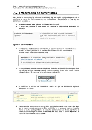 Blogs ::: Moderación de comentarios en Wordpress                                          149
Multimedia y Web 2.0 ::: Edición 2010 ::: Formacion del profesorado


7.2.3 Moderación de comentarios
Para activar la moderación de todos los comentarios que nos envíen los lectores es necesario
configurar al menos los siguientes parámetros en Opciones > Comentarios > Para que un
comentario aparezca …

       Un administrador debe aprobar un comentario: Activado
       El autor del comentario debe tener un comentario previamente aprobado: No
        activado.




Aprobar un comentario

    1. Cuando existe moderación de comentarios, al lector que envía un comentario se le
       muestra un mensaje donde se le indica que su comentario está pendiente de
       moderación por un administrador del blog.




    2. El administrador desde el interfaz de gestión accede a la moderación de comentarios
       a través del enlace Comentarios que está acompañado de un valor numérico que
       indica el número de comentarios pendiente de moderación.




    3. Se mostrará el listado de comentarios entre los que se encuentran aquellos
       pendientes de revisar.




    4. Puedes aprobar un comentario con carácter individual pulsando en el enlace Aprobar
       que se muestra en ese comentario. Otra posibilidad es el aprobado masivo. Para ello
       marca la casilla correspondiente a todos los comentarios que deseas aprobar y a
       continuación despliega el combo de Acciones en lote, elige la opción Aprobar y a
       continuación pulsa en el botón Aplicar.
 