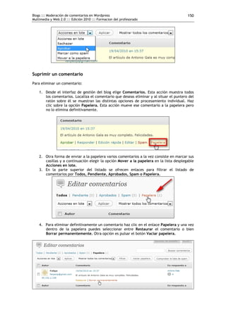 Blogs ::: Moderación de comentarios en Wordpress                                         150
Multimedia y Web 2.0 ::: Edición 2010 ::: Formacion del profesorado




Suprimir un comentario
Para eliminar un comentario:

    1. Desde el interfaz de gestión del blog elige Comentarios. Esta acción muestra todos
       los comentarios. Localiza el comentario que deseas eliminar y al situar el puntero del
       ratón sobre él se muestran las distintas opciones de procesamiento individual. Haz
       clic sobre la opción Papelera. Esta acción mueve ese comentario a la papelera pero
       no lo elimina definitivamente.




    2. Otra forma de enviar a la papelera varios comentarios a la vez consiste en marcar sus
       casillas y a continuación elegir la opción Mover a la papelera en la lista desplegable
       Acciones en lote.
    3. En la parte superior del listado se ofrecen enlaces para filtrar el listado de
       comentarios por Todos, Pendiente, Aprobados, Spam o Papelera.




    4. Para eliminar definitivamente un comentario haz clic en el enlace Papelera y una vez
       dentro de la papelera puedes seleccionar entre Restaurar el comentario o bien
       Borrar permanentemente. Otra opción es pulsar el botón Vaciar papelera.
 