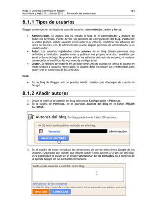 Blogs ::: Usuarios y permisos en Blogger                                                   154
Multimedia y Web 2.0 ::: Edición 2010 ::: Formación del profesorado


8.1.1 Tipos de usuarios
Blogger contempla en un blog tres tipos de usuarios: administrador, autor y lector.

       Administrador. El usuario que ha creado el blog es el administrador y dispone de
        todos los permisos. Puede definir las opciones de configuración del blog, establecer
        su estilo gráfico, añadir usuarios como autores o lectores, modificar los artículos del
        resto de autores, etc. El administrador puede asignar permisos de administrador a un
        usuario autor.
       Autor. Los usuarios registrados como autores en el blog tienen permisos muy
        definidos y limitados: pueden crear y publicar sus propios artículos, enviarlos por
        email y darse de baja. No pueden editar los artículos del resto de autores, ni moderar
        comentarios ni modificar las opciones de configuración.
       Lector. El registro de lectores en un blog tiene sentido cuando se limita el acceso en
        modo lectura a usuarios registrados. El usuario debe introducir sus credenciales para
        poder leer el contenido de los artículos.

Nota:

       En un blog de Blogger sólo se pueden añadir usuarios que dispongan de cuenta en
        Google.


8.1.2 Añadir autores
    1. Desde el interfaz de gestión del blog selecciona Configuración > Permisos.
    2. En la página de Permisos, en el apartado Autores del blog en el botón AÑADIR
       AUTORES.




    3. En el cuadro de texto introduce las direcciones de correo electrónico Google de los
       usuarios (separados por comas) que desees añadir como autores a la gestión del blog.
       Otra posibilidad es pulsar en el enlace Seleccionar de los contactos para elegirlos de
       la agenda Google de tus contactos personales.
 