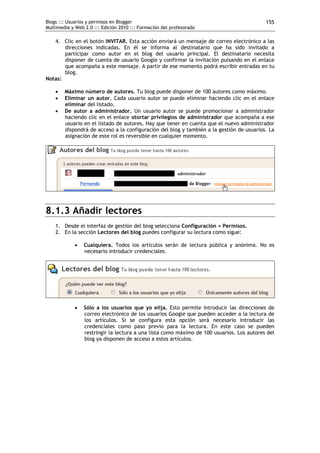 Blogs ::: Usuarios y permisos en Blogger                                                   155
Multimedia y Web 2.0 ::: Edición 2010 ::: Formación del profesorado

   4. Clic en el botón INVITAR. Esta acción enviará un mensaje de correo electrónico a las
       direcciones indicadas. En él se informa al destinatario que ha sido invitado a
       participar como autor en el blog del usuario principal. El destinatario necesita
       disponer de cuenta de usuario Google y confirmar la invitación pulsando en el enlace
       que acompaña a este mensaje. A partir de ese momento podrá escribir entradas en tu
       blog.
Notas:

       Máximo número de autores. Tu blog puede disponer de 100 autores como máximo.
       Eliminar un autor. Cada usuario autor se puede eliminar haciendo clic en el enlace
        eliminar del listado.
       De autor a administrador. Un usuario autor se puede promocionar a administrador
        haciendo clic en el enlace otortar privilegios de administrador que acompaña a ese
        usuario en el listado de autores. Hay que tener en cuenta que el nuevo administrador
        dispondrá de acceso a la configuración del blog y también a la gestión de usuarios. La
        asignación de este rol es reversible en cualquier momento.




8.1.3 Añadir lectores
    1. Desde el interfaz de gestión del blog selecciona Configuración > Permisos.
    2. En la sección Lectores del blog puedes configurar su lectura como sigue:

                Cualquiera. Todos los artículos serán de lectura pública y anónima. No es
                 necesario introducir credenciales.




                Sólo a los usuarios que yo elija. Esto permite introducir las direcciones de
                 correo electrónico de los usuarios Google que pueden acceder a la lectura de
                 los artículos. Si se configura esta opción será necesario introducir las
                 credenciales como paso previo para la lectura. En este caso se pueden
                 restringir la lectura a una lista como máximo de 100 usuarios. Los autores del
                 blog ya disponen de acceso a estos artículos.
 