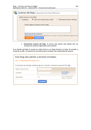 Blogs ::: Usuarios y permisos en Blogger                                               156
Multimedia y Web 2.0 ::: Edición 2010 ::: Formación del profesorado




                Únicamente autores del blog. Si activas esta opción sólo podrán leer los
                 artículos los usuarios registrados como usuarios

Si se decide restringir el acceso en modo lectura a un blog entonces al tratar de acceder a
través de su URL, se mostrará un formulario para introducir las credenciales de usuario.
 