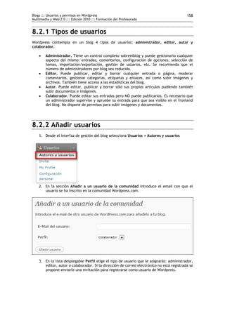Blogs ::: Usuarios y permisos en Wordpress                                                 158
Multimedia y Web 2.0 ::: Edición 2010 ::: Formación del Profesorado


8.2.1 Tipos de usuarios
Wordpress contempla en un blog 4 tipos de usuarios: administrador, editor, autor y
colaborador.

       Administrador. Tiene un control completo sobreelblog y puede gestionarlo cualquier
        aspecto del mismo: entradas, comentarios, configuración de opciones, selección de
        temas, importación/exportación, gestión de usuarios, etc. Se recomienda que el
        número de administradores por blog sea reducido.
       Editor. Puede publicar, editar y borrar cualquier entrada o página, moderar
        comentarios, gestionar categorías, etiquetas y enlaces, así como subir imágenes y
        archivos. También tiene acceso a las estadísticas del blog.
       Autor. Puede editar, publicar y borrar sólo sus propios artículos pudiendo también
        subir documentos e imágenes.
       Colaborador. Puede editar sus entradas pero NO puede publicarlos. Es necesario que
        un administrador supervise y apruebe su entrada para que sea visible en el frontend
        del blog. No dispone de permisos para subir imágenes y documentos.




8.2.2 Añadir usuarios
    1. Desde el interfaz de gestión del blog selecciona Usuarios > Autores y usuarios




    2. En la sección Añadir a un usuario de la comunidad introduce el email con que el
       usuario se ha inscrito en la comunidad Wordpress.com.




    3. En la lista desplegable Perfil elige el tipo de usuario que le asignarás: administrador,
       editor, autor o colaborador. Si la dirección de correo electrónico no está registrada se
       propone enviarle una invitación para registrarse como usuario de Wordpress.
 
