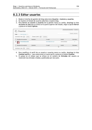 Blogs ::: Usuarios y permisos en Wordpress                                                159
Multimedia y Web 2.0 ::: Edición 2010 ::: Formación del Profesorado




8.2.3 Editar usuarios
    1. Desde el interfaz de gestión del blog selecciona Usuarios > Autores y usuarios.
    2. Se muestra el listado de usuarios adscritos a nuestro blog.
    3. Para borrar un usuario o usuarios de la gestión marca su casilla, despliega la lista
       Acciones en lote que se ofrece en la parte superior del listado, elige la opción Borrar
       y pulsa en el botón Aplicar.




    4. Para modificar el perfil de un usuario o usuarios marca su casilla, despliega la lista
       Cambiar perfil a … para seleccionar el nuevo perfil y pulsa en el botón Cambiar.
    5. Si pulsas en el enlace que se ofrece en el número de Entradas del usuario se
       mostrarán las entradas creadas y publicadas por ese autor.
 