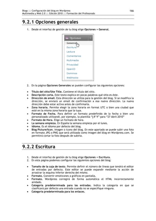 Blogs ::: Configuración del blog en Wordpress                                                166
Multimedia y Web 2.0 ::: Edición 2010 ::: Formación del Profesorado


9.2.1 Opciones generales
    1. Desde el interfaz de gestión de tu blog elige Opciones > General.




    2. En la página Opciones Generales se pueden configurar las siguientes opciones:

       Título del sitio/Site Title. Contiene el título del sitio.
       Descripción corta. Este texto explica en pocas palabras qué sitio es éste.
       Dirección de email. Esta dirección se utiliza para la gestión del blog. Si se modifica la
        dirección, se enviará un email de confirmación a esa nueva dirección. La nueva
        dirección debe estar activa antes de confirmarla.
       Zona horaria. Permite elegir la zona horaria en format UTC o bien una ciudad que
        esté en la misma zona horaria que la tuya.
       Formato de Fecha. Para definir un formato predefinido de la fecha o bien uno
        personalizado utilizandi, por ejemplo, la plantilla “j F Y” para “27 Abril 2010”
       Formato de Hora. Elige un formato de hora.
       La semana empieza. En España la semana empieza por el lunes.
       Idioma. Es el idioma por defecto del blog.
       Blog Picture/Icon. Imagen o icono del blog. En este apartado se puede subir una foto
        en formato JPG o PNG que será utilizada como imagen del blog en Wordpress.com. Se
        permitirá cortar la foto después de subirla.



9.2.2 Escritura

    1. Desde el interfaz de gestión de tu blog elige Opciones > Escritura.
    2. En esta página podemos configurar las siguientes opciones del blog:

       Tamaño de la caja de texto. Permite definir el número de líneas que tendrá el editor
        de entradas por defecto. Este editor se puede expandir mediante la acción de
        arrastrar la esquina inferior derecha del mismo.
       Formato. Convertir emoticones a gráficos en pantalla.
       Formato. Wordpress corregirá de forma automática el HTML incorrectamente
        anidado.
       Categoría predeterminada para las entradas. Indica la categoría en que se
        clasificará por defecto una entrada cuando no se especifique ninguna.
       Categoría predeterminada para los enlaces.
 