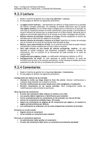 Blogs ::: Configuración del blog en Wordpress                                             167
Multimedia y Web 2.0 ::: Edición 2010 ::: Formación del Profesorado


9.2.3 Lectura
    1. Desde el interfaz de gestión de tu blog elige Opciones > Lectura.
    2. En esta página se definen los siguientes parámetros:

       La página inicial mostrará … Normalmente por defecto un blog muestra en su portada
        las últimas entradas publicadas. Sin embargo es posible seleccionar aquí la opción
        Una página estática y en el combo elegir la página que se mostrará en la portada. En
        este caso se visualizará siempre la misma información y para acceder a las entradas el
        usuario utilizará los enlaces que se proporcionan en la barra lateral. Recuerda que la
        página es una entrada especial que no se incluye en el orden cronológico de artículos.
       Número máximo de entradas a mostrar en el blog. Permite establecer el número de
        entradas que se mostrarán por página en la portada.
       Número máximo de entradas a mostrar en el feed. Especifica el número de entradas
        que se incluirán en el canal de suscripción feed asociado al blog.
       Mostrar, para cada entrada en el feed. En el canal de noticias feed se puede mostrar
        inicialmente el texto completo del artículo o bien el resumen.
       Para cada artículo en una fuente de noticias enriquecida, mostrar… En este
        apartado se puede configurar qué elementos (categoría, etiquetas, contador de
        comentarios, etc) se incluirán en la información de cada entrada en el canal de
        noticias feed.
       Codificación para páginas y feeds. La codificación utilizada por defecto es UTF-8.
       Configuraciones de email. En este apartado se puede introducir un texto de
        invitación que se envía a los usuarios suscriptores. A este mensaje se añaden de forma
        automática la URL del sitio y los detalles de confirmación.


9.2.4 Comentarios
    1. Desde el interfaz de gestión de tu blog elige Opciones > Comentarios.
    2. En esta página se definen los siguientes parámetros:

Configuración por defecto de las entradas
    Attempt to notify any blogs linked to from the article. Intentar notificaciones a
       cualquier blog enlazado con o desde el artículo.
    Permitir notificaciones de enlace desde otros sitios (pingbacks y trackbacks).
    Permitir comentarios en las nuevas entradas. (Esta configuración puede ser
       modificada para cada entrada en particular)

Otras opciones de comentarios
     El autor del comentario debe rellenar el nombre y el e-mail
     Los usuarios deben registrarse e identificarse para comentar
     Cerrar automáticamente los comentarios en las entradas con más de XX días
     Activar los comentarios anidados hasta XX niveles
     Separa los comentarios en páginas de XX comentarios por página y se muestra la
       página (primera/última) por defecto
     Los comentarios se ordenarán con los (más antiguos/más recientes) al principio

Enviarme un e-mail cuando
    Alguien envía un comentario
    Se ha recibido un comentario para moderar

Para que un comentario aparezca
    Un administrador debe aprobar el comentario
    El autor del comentario debe tener un comentario previamente aprobado
 