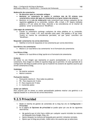 Blogs ::: Configuración del blog en Wordpress                                             168
Multimedia y Web 2.0 ::: Edición 2010 ::: Formación del Profesorado

Moderación de comentarios
    No descartar spam en mensajes antiguos
    Mantener un comentario en espera si contiene más de XX enlaces (una
      característica común del spam en comentarios es el gran número de enlaces).
    Mantener en la cola de moderación todo comentario que incluya cualquiera de las
      siguientes palabras en su contenido, nombre, URL, e-mail, o IP. Separa múltiples
      palabras o IP con saltos de línea. Atención a las coincidencias en el interior de
      palabras: "press" se encontrará en "WordPress".

Lista negra de comentarios
     Cuando un comentario contenga cualquiera de estas palabras en su contenido,
        nombre, URL, e-mail, o IP, será marcado como spam. Una palabra o IP por línea.
        Tendrá en cuenta las coincidencias parcialesl, así que "press" coincidirá con
        "WordPress".

Responder comentarios vía correo electrónico
    Habilitar el envío de respuestas en los comentarios por correo electrónico

Suscribirse a los comentarios
     Mostrar a un 'suscribirse a los comentarios' 'en el formulario de comentarios

Suscribirse al blog
     Mostrar a un 'suscribirse al blog' opción en el formulario de comentarios

Avatares
Un avatar es una imagen que representa al usuario acompañando a su nombre en un
comentario. Esta imagen es visible en aquellos blogs que lo permiten. En este apartado de la
configuración del blog se puede activar que se muestren los avatares de aquellos usuarios que
envien comentarios al blog.

Visibilidad
     No mostrar avatares
     Mostrar avatares

Puntuación máxima
    Puntuación máxima G - Para todos los públicos
    PG - Para mayores de 13 años
    R - Para mayores de 17 años
    X - Contenido adulto

Avatar por defecto
Para usuarios que no tienen un avatar personalizado podemos mostrar uno genérico o un
logotipo basado en su dirección de correo electrónico.



9.2.5 Privacidad
    1. Desde el interfaz de gestión de contenidos de tu blog haz clic en Configuración >
       Privacidad.
    2. En la página de Opciones de privacidad se puede optar por una de las siguientes
       alternativas:

           Me gustaría que mi sitio fuera visible por cualquier usuario incluidos los motores
            de búsqueda como Google, Bing, etc.
           Quiero bloquear los motores de búsqueda pero permitir visitantes normales.
           Quiero que mi blog sea privado, visible solo a los usuarios que yo seleccione.
 