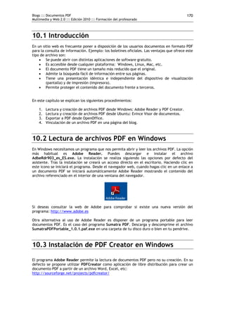 Blogs ::: Documentos PDF                                                                   170
Multimedia y Web 2.0 ::: Edición 2010 ::: Formación del profesorado




10.1 Introducción
En un sitio web es frecuente poner a disposición de los usuarios documentos en formato PDF
para la consulta de información. Ejemplo: los boletines oficiales. Las ventajas que ofrece este
tipo de archivo son:
     Se puede abrir con distintas aplicaciones de software gratuito.
     Es accesible desde cualquier plataforma: Windows, Linux, Mac, etc.
     El documento PDF tiene un tamaño más reducido que el original.
     Admite la búsqueda fácil de información entre sus páginas.
     Tiene una presentación idéntica e independiente del dispositivo de visualización
        (pantalla) y de impresión (impresora).
     Permite proteger el contenido del documento frente a terceros.


En este capítulo se explican los siguientes procedimientos:

    1.   Lectura y creación de archivos PDF desde Windows: Adobe Reader y PDF Creator.
    2.   Lectura y creación de archivos PDF desde Ubuntu: Evince Visor de documentos.
    3.   Exportar a PDF desde OpenOffice.
    4.   Vinculación de un archivo PDF en una página del blog.



10.2 Lectura de archivos PDF en Windows
En Windows necesitamos un programa que nos permita abrir y leer los archivos PDF. La opción
más habitual es Adobe Reader. Puedes descargar e instalar el archivo
AdbeRdr903_es_ES.exe. La instalación se realiza siguiendo las opciones por defecto del
asistente. Tras la instalación se creará un acceso directo en el escritorio. Haciendo clic en
este icono se iniciará el programa. Desde el navegador web, cuando hagas clic en un enlace a
un documento PDF se iniciará automáticamente Adobe Reader mostrando el contenido del
archivo referenciado en el interior de una ventana del navegador.




Si deseas consultar la web de Adobe para comprobar si existe una nueva versión del
programa: http://www.adobe.es

Otra alternativa al uso de Adobe Reader es disponer de un programa portable para leer
documentos PDF. Es el caso del programa Sumatra PDF. Descarga y descomprime el archivo
SumatraPDFPortable_1.0.1.paf.exe en una carpeta de tu disco duro o bien en tu pendrive.



10.3 Instalación de PDF Creator en Windows

El programa Adobe Reader permite la lectura de documentos PDF pero no su creación. En su
defecto se propone utilizar PDFCreator como aplicación de libre distribución para crear un
documento PDF a partir de un archivo Word, Excel, etc:
http://sourceforge.net/projects/pdfcreator/
 