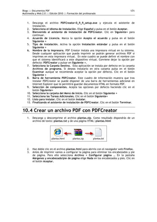Blogs ::: Documentos PDF                                                                  171
Multimedia y Web 2.0 ::: Edición 2010 ::: Formación del profesorado


    1.    Descarga el archivo PDFCreator-0_9_9_setup.exe y ejecuta el asistente de
          instalación.
    2.    Selecciona el idioma de instalación. Elige Español y pulsa en el botón Aceptar.
    3.    Bienvenido al asistente de instalación de PDFCreator. Clic en Siguiente> para
          continuar.
    4.    Acuerdo de Licencia. Marca la opción Acepto el acuerdo y pulsa en el botón
          Siguiente >
    5.    Tipo de instalación. Activa la opción Instalación estándar y pulsa en el botón
          Siguiente >
    6.    Nombre de la impresora. PDF Creator instala una impresora virtual en tu sistema.
          Desde cualquier aplicación que pueda imprimir se podrán generar archivos PDF si
          imprimes en esta impresora virtual. En este cuadro se puede definir el nombre con
          que el sistema identificará a este dispositivo virtual. Conviene dejar la opción por
          defecto: PDFCreator y pulsar en Siguiente >.
    7.    Selecciona la Carpeta Destino. Esta aplicación se instala por defecto en la carpeta
          Archivos de programa. Si deseas instalarlo en otra carpeta pulsa en el botón
          Examinar aunque se recomienda aceptar la opción por defecto. Clic en el botón
          Siguiente >
    8.    Barra de herramienta PDFCreator. Este cuadro de información muestra que tras
          instalar PDFCreator se puede disponer de una barra de herramientas adicional en
          Internet Explorer que te permitirá guardar documentos HTML en formato PDF.
    9.    Selección de componentes. Acepta las opciones por defecto haciendo clic en el
          botón Siguiente>
    10.   Selecciona la carpeta del Menú de Inicio. Clic en el botón Siguiente >
    11.   Selecciona las Tareas Adicionales. Clic en el botón Siguiente>
    12.   Listo para instalar. Clic en el botón Instalar.
    13.   Finalizando el asistente de instalación de PDFCreator. Clic en el botón Terminar.


10.4 Crear un archivo PDF con PDFCreator
    1.    Descarga y descomprime el archivo plantas.zip. Como resultado dispondrás de un
          archivo de texto: plantas.txt y de una página HTML: plantas.html




    2.    Haz doble clic en el archivo plantas.html para abrirlo con el navegador web Firefox.
    3.    Antes de imprimir vamos a configurar la página para eliminar los encabezados y pie
          de página. Para ello selecciona Archivo > Configurar página … En la pestaña
          Márgenes y encabezado/pie de página elige Nada en los encabezados y pies. Clic en
          el botón Aceptar.
 