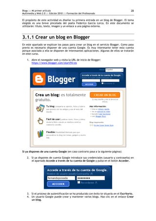 Blogs ::: Mi primer artículo                                                                28
Multimedia y Web 2.0 ::: Edición 2010 ::: Formación del Profesorado

El propósito de este actividad es diseñar tu primera entrada en un blog de Blogger. El tema
elegido es una breve pincelada del poeta Federico García Lorca. En este documento se
utilizarán: título, texto, imagen y un enlace a una página externa.



3.1.1 Crear un blog en Blogger
En este apartado se explican los pasos para crear un blog en el servicio Blogger. Como paso
previo es necesario disponer de una cuenta Google. Es muy interesante tener esta cuenta
porque asociada a ella se disponen de interesantes aplicaciones. Algunas de ellos se tratarán
en este curso.

    1. Abre el navegador web y visita la URL de inicio de Blogger:
       https://www.blogger.com/start?hl=es




Si ya dispones de una cuenta Google (en caso contrario pasa a la siguiente página):

    2. Si ya dispones de cuenta Google introduce sus credenciales (usuario y contraseña) en
       el apartado Accede a través de tu cuenta de Google y pulsa en el botón Acceder.




    3. Si el proceso de autentificación se ha producido con éxito te situarás en el Escritorio.
    4. Un usuario Google puede crear y mantener varios blogs. Haz clic en el enlace Crear
       un blog.
 