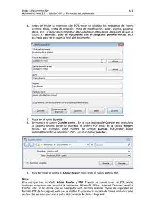 Blogs ::: Documentos PDF                                                                 173
Multimedia y Web 2.0 ::: Edición 2010 ::: Formación del profesorado




    6.   Antes de iniciar la impresión con PDFCreator se solicitan los metadatos del nuevo
         archivo: título, fecha de creación, fecha de modificación, autor, asunto, palabras
         clave, etc. Es importante completar adecuadamente estos datos. Asegúrate de que la
         casilla Al terminar, abrir el documento con el programa predeterminado esta
         activada para ver el aspecto final del documento.




    7.   Pulsa en el botón Guardar.
    8.   Se muestra el cuadro Guardar como … En la lista desplegable Guardar en: selecciona
         la carpeta destino donde se guardará el archivo PDF final. En la casilla Nombre
         teclea, por ejemplo, como nombre de archivo plantas. PDFCreator añade
         automáticamente la extensión *.PDF. Clic en el botón Guardar.




    9.   Para terminar se abrirá el Adobe Reader mostrando el nuevo archivo PDF.

Nota:
Una vez que has instalado Adobe Reader y PDF Creator se puede crear un PDF desde
cualquier programa que permita la impresión: Microsoft Office, Internet Explorer, Mozilla
Firefox, etc. Si se utiliza con un navegador web permite realizar copias de seguridad en
formato PDF de las páginas web que se visitan. El proceso se iniciará de forma similar a como
se describe en este apartado a partir del comando Archivo > Imprimir.
 