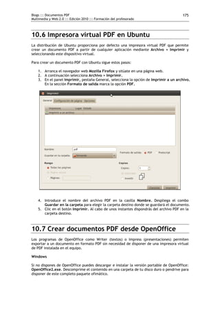 Blogs ::: Documentos PDF                                                               175
Multimedia y Web 2.0 ::: Edición 2010 ::: Formación del profesorado




10.6 Impresora virtual PDF en Ubuntu
La distribución de Ubuntu proporciona por defecto una impresora virtual PDF que permite
crear un documento PDF a partir de cualquier aplicación mediante Archivo > Imprimir y
seleccionando este dispositivo virtual.

Para crear un documento PDF con Ubuntu sigue estos pasos:

    1. Arranca el navegador web Mozilla Firefox y sitúate en una página web.
    2. A continuación selecciona Archivo > Imprimir.
    3. En el panel Imprimir, pestaña General, selecciona la opción de Imprimir a un archivo.
       En la sección Formato de salida marca la opción PDF.




    4. Introduce el nombre del archivo PDF en la casilla Nombre. Despliega el combo
       Guardar en la carpeta para elegir la carpeta destino donde se guardará el documento.
    5. Clic en el botón Imprimir. Al cabo de unos instantes dispondrás del archivo PDF en la
       carpeta destino.



10.7 Crear documentos PDF desde OpenOffice
Los programas de OpenOffice como Writer (textos) o Impress (presentaciones) permiten
exportar a un documento en formato PDF sin necesidad de disponer de una impresora virtual
de PDF instalada en el equipo.

Windows

Si no dispones de OpenOffice puedes descargar e instalar la versión portable de OpenOffice:
OpenOffice2.exe. Descomprime el contenido en una carpeta de tu disco duro o pendrive para
disponer de este completo paquete ofimático.
 