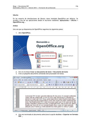 Blogs ::: Documentos PDF                                                            176
Multimedia y Web 2.0 ::: Edición 2010 ::: Formación del profesorado




Ubuntu

En las mayoría de distribuciones de Ubuntu viene instalado OpenOffice por defecto. Se
accede a una de sus aplicaciones desde el escritorio mediante: Aplicaciones > Oficina >
OpenOffice.org …

Ambos

Una vez que ya disponemos de OpenOffice seguimos los siguientes pasos:

    1. Abre OpenOffice.




    2. Clic en el enlace Crear un documento de texto > Documento de texto
    3. Crea un pequeño documento utilizando este procesador de textos.




    4. Una vez terminado el documento selecciona la opción Archivo > Exportar en formato
       PDF …
 