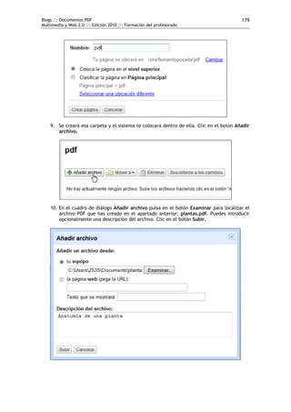 Blogs ::: Documentos PDF                                                                 179
Multimedia y Web 2.0 ::: Edición 2010 ::: Formación del profesorado




    9. Se creará esa carpeta y el sistema te colocará dentro de ella. Clic en el botón Añadir
       archivo.




    10. En el cuadro de diálogo Añadir archivo pulsa en el botón Examinar para localizar el
        archivo PDF que has creado en el apartado anterior: plantas.pdf. Puedes introducir
        opcionalmente una descripción del archivo. Clic en el botón Subir.
 