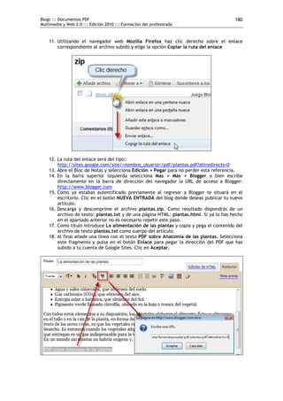 Blogs ::: Documentos PDF                                                                180
Multimedia y Web 2.0 ::: Edición 2010 ::: Formación del profesorado


    11. Utilizando el navegador web Mozilla Firefox haz clic derecho sobre el enlace
        correspondiente al archivo subido y elige la opción Copiar la ruta del enlace




    12. La ruta del enlace será del tipo:
        http://sites.google.com/site/<nombre_usuario>/pdf/plantas.pdf?attredirects=0
    13. Abre el Bloc de Notas y selecciona Edición > Pegar para no perder esta referencia.
    14. En la barra superior izquierda selecciona Mas > Más > Blogger o bien escribe
        directamente en la barra de dirección del navegador la URL de acceso a Blogger:
        http://www.blogger.com
    15. Como ya estabas autentificado previamente al regresar a Blogger te situará en el
        escritorio. Clic en el botón NUEVA ENTRADA del blog donde deseas publicar tu nuevo
        artículo.
    16. Descarga y descomprime el archivo plantas.zip. Como resultado dispondrás de un
        archivo de texto: plantas.txt y de una página HTML: plantas.html. Si ya lo has hecho
        en el apartado anterior no es necesario repetir este paso.
    17. Como título introduce La alimentación de las plantas y copia y pega el contenido del
        archivo de texto plantas.txt como cuerpo del artículo.
    18. Al final añade una línea con el texto PDF sobre Anatomía de las plantas. Selecciona
        este fragmento y pulsa en el botón Enlace para pegar la dirección del PDF que has
        subido a tu cuenta de Google Sites. Clic en Aceptar.
 