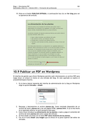 Blogs ::: Documentos PDF                                                               181
Multimedia y Web 2.0 ::: Edición 2010 ::: Formación del profesorado


    19. Pulsa en el botón PUBLICAR ENTRADA. A continuación haz clic en Ver blog para ver
        la apariencia del artículo.




10.9 Publicar un PDF en Wordpress
El interfaz de gestión que ofrece Wordpress permite subir directamente un archivo PDF para
luego situar un enlace al mismo en una entrada del blog. En este apartado se explica el
procedimientopara hacerlo.

    1. En la barra lateral izquierda del interfaz de administración de tu blog en Wordpress
       elige la opción Entradas > Añadir




    2. Descarga y descomprime el archivo plantas.zip. Como resultado dispondrás de un
       archivo de texto: plantas.txt y de una página HTML: plantas.html. Si ya lo has hecho
       en el apartado anterior no será necesario este paso.
    3. Como título introduce La alimentación de las plantas y copia y pega el contenido del
       archivo de texto plantas.txt como cuerpo del artículo.
    4. Al final añade una línea con el texto PDF sobre Anatomía de las plantas.
    5. Clic en el icono Añadir una imagen que se ofrece en la parte superior del editor de
       entradas.
 