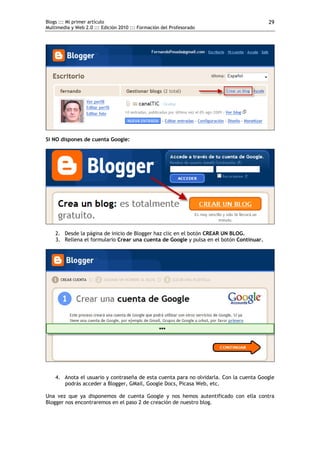 Blogs ::: Mi primer artículo                                                             29
Multimedia y Web 2.0 ::: Edición 2010 ::: Formación del Profesorado




Si NO dispones de cuenta Google:




    2. Desde la página de inicio de Blogger haz clic en el botón CREAR UN BLOG.
    3. Rellena el formulario Crear una cuenta de Google y pulsa en el botón Continuar.




    4. Anota el usuario y contraseña de esta cuenta para no olvidarla. Con la cuenta Google
       podrás acceder a Blogger, GMail, Google Docs, Picasa Web, etc.

Una vez que ya disponemos de cuenta Google y nos hemos autentificado con ella contra
Blogger nos encontraremos en el paso 2 de creación de nuestro blog.
 