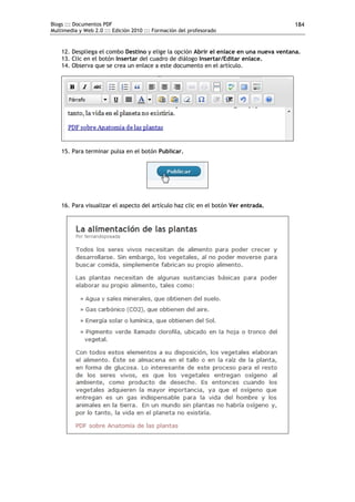 Blogs ::: Documentos PDF                                                               184
Multimedia y Web 2.0 ::: Edición 2010 ::: Formación del profesorado


    12. Despliega el combo Destino y elige la opción Abrir el enlace en una nueva ventana.
    13. Clic en el botón Insertar del cuadro de diálogo Insertar/Editar enlace.
    14. Observa que se crea un enlace a este documento en el artículo.




    15. Para terminar pulsa en el botón Publicar.




    16. Para visualizar el aspecto del artículo haz clic en el botón Ver entrada.
 