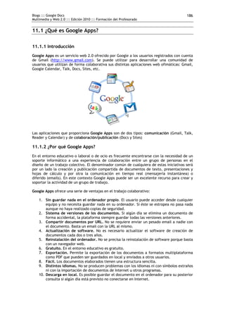 Blogs ::: Google Docs                                                                    186
Multimedia y Web 2.0 ::: Edición 2010 ::: Formación del Profesorado


11.1 ¿Qué es Google Apps?

11.1.1 Introducción
Google Apps es un servicio web 2.0 ofrecido por Google a los usuarios registrados con cuenta
de Gmail (http://www.gmail.com). Se puede utilizar para desarrollar una comunidad de
usuarios que utilizan de forma colaborativa sus distintas aplicaciones web ofimáticas: Gmail,
Google Calendar, Talk, Docs, Sites, etc.




Las aplicaciones que proporciona Google Apps son de dos tipos: comunicación (Gmail, Talk,
Reader y Calendar) y de colaboración/publicación (Docs y Sites)

11.1.2 ¿Por qué Google Apps?
En el entorno educativo o laboral o de ocio es frecuente encontrarse con la necesidad de un
soporte informático a una experiencia de colaboración entre un grupo de personas en el
diseño de un trabajo colectivo. El denominador común de cualquiera de estas iniciativas será
por un lado la creación y publicación compartida de documentos de texto, presentaciones y
hojas de cálculo y por otra la comunicación en tiempo real (mensajería instantánea) o
diferido (emails). En este contexto Google Apps puede ser un excelente recurso para crear y
soportar la actividad de un grupo de trabajo.

Google Apps ofrece una serie de ventajas en el trabajo colaborativo:

    1. Sin guardar nada en el ordenador propio. El usuario puede acceder desde cualquier
        equipo y no necesita guardar nada en su ordenador. Si éste se estropea no pasa nada
        aunque no haya realizado copias de seguridad.
    2. Sistema de versiones de los documentos. Si algún día se elimina un documento de
        forma accidental, la plataforma siempre guardar todas las versiones anteriores.
    3. Compartir documentos por URL. No se requiere enviar un pesado email a nadie con
        el documento. Basta un email con la URL al mismo.
    4. Actualización de software. No es necesario actualizar el software de creación de
        documentos cada dos o tres años.
    5. Reinstalación del ordenador. No se precisa la reinstalación de software porque basta
        con un navegador web.
    6. Gratuito. En el entorno educativo es gratuito.
    7. Exportación. Permite la exportación de los documentos a formatos multiplataforma
        como PDF que pueden ser guardados en local y enviados a otros usuarios.
    8. Fácil. Los documentos elaborados tienen una estructura sencilla.
    9. Distintos idiomas. No se producen problemas con los idiomas ni con símbolos extraños
        ni con la importación de documentos de Internet u otros programas.
    10. Descarga en local. Es posible guardar el documento en el ordenador para su posterior
        consulta si algún día está previsto no conectarse en Internet.
 