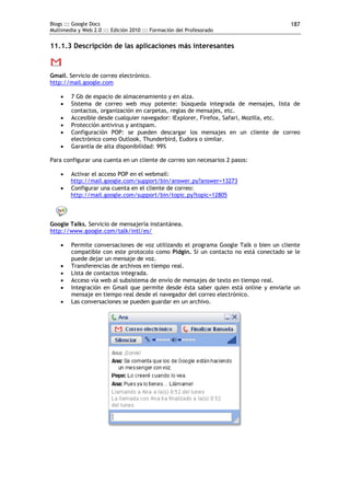 Blogs ::: Google Docs                                                                 187
Multimedia y Web 2.0 ::: Edición 2010 ::: Formación del Profesorado


11.1.3 Descripción de las aplicaciones más interesantes



Gmail. Servicio de correo electrónico.
http://mail.google.com

       7 Gb de espacio de almacenamiento y en alza.
       Sistema de correo web muy potente: búsqueda integrada de mensajes, lista de
        contactos, organización en carpetas, reglas de mensajes, etc.
       Accesible desde cualquier navegador: IExplorer, Firefox, Safari, Mozilla, etc.
       Protección antivirus y antispam.
       Configuración POP: se pueden descargar los mensajes en un cliente de correo
        electrónico como Outlook, Thunderbird, Eudora o similar.
       Garantía de alta disponibilidad: 99%

Para configurar una cuenta en un cliente de correo son necesarios 2 pasos:

       Activar el acceso POP en el webmail:
        http://mail.google.com/support/bin/answer.py?answer=13273
       Configurar una cuenta en el cliente de correo:
        http://mail.google.com/support/bin/topic.py?topic=12805



Google Talks. Servicio de mensajería instantánea.
http://www.google.com/talk/intl/es/

       Permite conversaciones de voz utilizando el programa Google Talk o bien un cliente
        compatible con este protocolo como Pidgin. Si un contacto no está conectado se le
        puede dejar un mensaje de voz.
       Transferencias de archivos en tiempo real.
       Lista de contactos integrada.
       Acceso vía web al subsistema de envío de mensajes de texto en tiempo real.
       Integración en Gmail que permite desde ésta saber quien está online y enviarle un
        mensaje en tiempo real desde el navegador del correo electrónico.
       Las conversaciones se pueden guardar en un archivo.
 