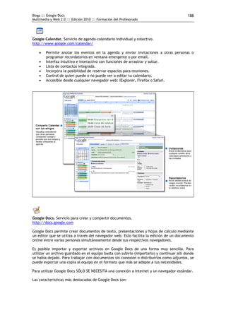 Blogs ::: Google Docs                                                                      188
Multimedia y Web 2.0 ::: Edición 2010 ::: Formación del Profesorado




Google Calendar. Servicio de agenda-calendario individual y colectivo.
http://www.google.com/calendar/

       Permite anotar los eventos en la agenda y enviar invitaciones a otras personas o
        programar recordatorios en ventana emergente o por email.
       Interfaz intuitivo e interactivo con funciones de arrastrar y soltar.
       Lista de contactos integrada.
       Incorpora la posibilidad de reservar espacios para reuniones.
       Control de quien puede o no puede ver o editar tu calendario.
       Accesible desde cualquier navegador web: IExplorer, Firefox o Safari.




Google Docs. Servicio para crear y compartir documentos.
http://docs.google.com

Google Docs permite crear documentos de texto, presentaciones y hojas de cálculo mediante
un editor que se utiliza a través del navegador web. Esto facilita la edición de un documento
online entre varias personas simultáneamente desde sus respectivos navegadores.

Es posible importar y exportar archivos en Google Docs de una forma muy sencilla. Para
utilizar un archivo guardado en el equipo basta con subirlo (importarlo) y continuar allí donde
se había dejado. Para trabajar con documentos sin conexión o distribuirlos como adjuntos, se
puede exportar una copia al equipo en el formato que más se adapte a tus necesidades.

Para utilizar Google Docs SÓLO SE NECESITA una conexión a Internet y un navegador estándar.

Las características más destacadas de Google Docs son:
 