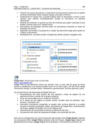 Blogs ::: Google Docs                                                                     189
Multimedia y Web 2.0 ::: Edición 2010 ::: Formación del Profesorado

       Creación de nuevos documentos o importación de documentos locales que es posible
        continuar editándolos desde cualquier equipo conectado a Internet.
       Colaboración en tiempo real: se puede trabajar sobre un documento e invitar a otros
        usuarios para editarlo simultáneamente aunque se encuentren en distintas
        ubicaciones.
       Historial de revisiones: se guarda una lista de revisiones para poder comprobar lo que
        añadió o eliminó cada uno y cuando lo hizo.
       Herramientas de búsqueda: permite buscar los documentos utilizando un motor de
        búsqueda muy eficaz.
       Seguridad y privacidad: el propietario o creador del documento elige quién puede ver
        o editar su documento.
       Multiplataforma: se puede acceder a Google Docs desde cualquier navegador web.




Google Sites. Servicio para crear un sitio web.
http://sites.google.com
Google Sites es una aplicación online que permite crear un sitio web de grupo de forma
sencilla y colaborativa. Los usuarios pueden reunir en un único lugar y de una forma rápida
información variada, incluidos vídeos, calendarios, presentaciones, archivos adjuntos y texto.

Las características más destacadas de Google Sites son:
     Personalización del estilo gráfico del sitio dotando a todas las páginas de una
        apariencia similar y acorde con el grupo o proyecto.
     Crear una nueva página con un simple clic de botón.
     En el diseño de una página se pueden utilizar variados tipos de plantillas: web,
        anuncios, archivador, etc.
     Centralizar información compartida: se pueden subir archivos adjuntos y se puede
        incrustar contenido multimedia (vídeos, documentos de Google Docs, presentaciones
        de Picassa, gadgets de iGoogle, etc) en las páginas web.
     Administración de los permisos de edición y publicación del sitio.
     Incorporación del motor de búsqueda de Google a los contenidos del sitio.


Esta suite se complementa con otras interesantes aplicaciones como Google Reader (organiza
las suscripciones RSS), Google Photos (albumes web con Picassa), Google Maps (Mapas para
geolocalización de fotos), Google Grupos (foros de debate e intercambio de archivos), etc.
 