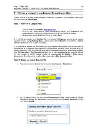 Blogs ::: Google Docs                                                                     190
Multimedia y Web 2.0 ::: Edición 2010 ::: Formación del Profesorado


11.2 Crear y compartir un documento en Google Docs
En este tutorial se explica el procedimiento para crear y compartir un documento sencillo en
una comunidad de Google Docs.

Paso 1. Acceder a Google Docs

        1. Visita la dirección de Gmail: www.gmail.com
        2. Introduce tus credenciales de Gmail: usuario y contraseña. Si no dispones de ellas
           crea una cuenta y en pocos minutos dispondrás de estos datos de acceso.
        3. Desde el interfaz de Gmail haz clic en el enlace Docs.

Si el interfaz se muestra en inglés haz clic en el enlace Settings que aparece en la esquina
superior derecha y elige Settings Docs. A continuación define Español como idioma y Madrid
como franja horaria. Clic en Save (Guardar).

Si el interfaz de edición de documentos de que dispones NO coincide con las capturas de
pantalla que se incluyen en este manual quizás sea debido a que no tienes activada la última
versión del editor. Para ello en la barra de menús de la esquina superior derecha de la página
elige Configuración > Configuración de Docs. En la página Configuración, pestaña Edición
hay que marcar la opción Nueva versión de documentos de Google > Crea nuevos
documentos de texto con la versión más reciente del editor de documentos.

Paso 2. Crear un nuevo documento
    1. Para crear un nuevo documento selecciona Crear nuevo > Documento.




    2. Haz clic sobre el título del documento Documento sin título y en el cuadro de diálogo
       Cambiar el nombre del documento teclea, por ejemplo, Federico García Lorca. Clic
       en el botón Aceptar.
 