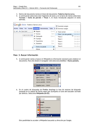 Blogs ::: Google Docs                                                                  191
Multimedia y Web 2.0 ::: Edición 2010 ::: Formación del Profesorado



    3. Dentro del documento teclea el título del documento: Federico García Lorca.
    4. A continuación selecciona este fragmento de texto y en la barra de menús selecciona
       Formato > Estilo de párrafo > Título 1. El título introducido adquiere el estilo
       definido.




Paso 3. Buscar información
    5. A continuación vamos a buscar en Wikipedia la información necesaria para elaborar el
       documento. Para ello desde el navegador web selecciona Archivo > Nueva pestaña.




    6. En el cuadro de búsquedas de Firefox despliega la lista de motores de búsqueda
       pulsando en la cabeza de flecha negra que acompaña al icono del buscador activado
       por defecto. Selecciona Wikipedia (es-ES).




        Otra posibilidad es acceder a Wikipedia buscando su dirección por Google.
 
