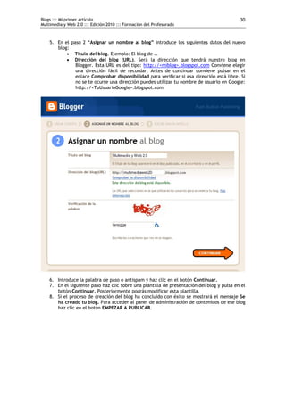 Blogs ::: Mi primer artículo                                                                30
Multimedia y Web 2.0 ::: Edición 2010 ::: Formación del Profesorado



    5. En el paso 2 “Asignar un nombre al blog” introduce los siguientes datos del nuevo
       blog:
            Título del blog. Ejemplo: El blog de …
            Dirección del blog (URL). Será la dirección que tendrá nuestro blog en
               Blogger. Esta URL es del tipo: http://<miblog>.blogspot.com Conviene elegir
               una dirección fácil de recordar. Antes de continuar conviene pulsar en el
               enlace Comprobar disponibilidad para verificar si esa dirección está libre. Si
               no se te ocurre una dirección puedes utilizar tu nombre de usuario en Google:
               http://<TuUsuarioGoogle>.blogspot.com




    6. Introduce la palabra de paso o antispam y haz clic en el botón Continuar.
    7. En el siguiente paso haz clic sobre una plantilla de presentación del blog y pulsa en el
       botón Continuar. Posteriormente podrás modificar esta plantilla.
    8. Si el proceso de creación del blog ha concluido con éxito se mostrará el mensaje Se
       ha creado tu blog. Para acceder al panel de administración de contenidos de ese blog
       haz clic en el botón EMPEZAR A PUBLICAR.
 