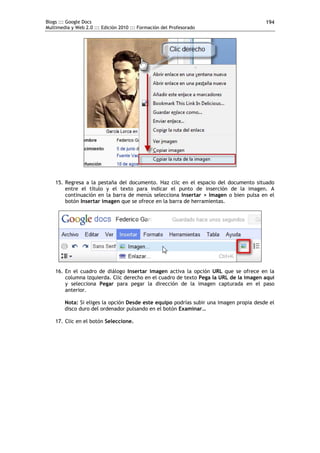 Blogs ::: Google Docs                                                                   194
Multimedia y Web 2.0 ::: Edición 2010 ::: Formación del Profesorado




    15. Regresa a la pestaña del documento. Haz clic en el espacio del documento situado
        entre el título y el texto para indicar el punto de inserción de la imagen. A
        continuación en la barra de menús selecciona Insertar > Imagen o bien pulsa en el
        botón Insertar imagen que se ofrece en la barra de herramientas.




    16. En el cuadro de diálogo Insertar imagen activa la opción URL que se ofrece en la
        columna izquierda. Clic derecho en el cuadro de texto Pega la URL de la imagen aquí
        y selecciona Pegar para pegar la dirección de la imagen capturada en el paso
        anterior.

        Nota: Si eliges la opción Desde este equipo podrías subir una imagen propia desde el
        disco duro del ordenador pulsando en el botón Examinar…

    17. Clic en el botón Seleccione.
 