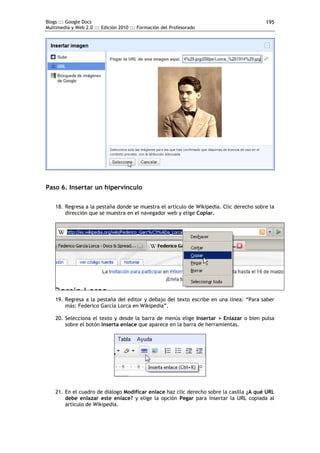 Blogs ::: Google Docs                                                                    195
Multimedia y Web 2.0 ::: Edición 2010 ::: Formación del Profesorado




Paso 6. Insertar un hipervínculo

    18. Regresa a la pestaña donde se muestra el artículo de Wikipedia. Clic derecho sobre la
        dirección que se muestra en el navegador web y elige Copiar.




    19. Regresa a la pestaña del editor y debajo del texto escribe en una línea: “Para saber
        más: Federico García Lorca en Wikipedia”.

    20. Selecciona el texto y desde la barra de menús elige Insertar > Enlazar o bien pulsa
        sobre el botón Inserta enlace que aparece en la barra de herramientas.




    21. En el cuadro de diálogo Modificar enlace haz clic derecho sobre la casilla ¿A qué URL
        debe enlazar este enlace? y elige la opción Pegar para insertar la URL copiada al
        artículo de Wikipedia.
 