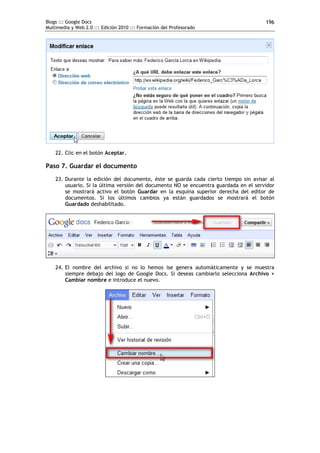 Blogs ::: Google Docs                                                                  196
Multimedia y Web 2.0 ::: Edición 2010 ::: Formación del Profesorado




    22. Clic en el botón Aceptar.

Paso 7. Guardar el documento
    23. Durante la edición del documento, éste se guarda cada cierto tiempo sin avisar al
        usuario. Si la última versión del documento NO se encuentra guardada en el servidor
        se mostrará activo el botón Guardar en la esquina superior derecha del editor de
        documentos. Si los últimos cambios ya están guardados se mostrará el botón
        Guardado deshabilitado.




    24. El nombre del archivo si no lo hemos ise genera automáticamente y se muestra
        siempre debajo del logo de Google Docs. Si deseas cambiarlo selecciona Archivo >
        Cambiar nombre e introduce el nuevo.
 