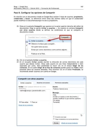 Blogs ::: Google Docs                                                                    197
Multimedia y Web 2.0 ::: Edición 2010 ::: Formación del Profesorado


Paso 8. Configurar las opciones de Compartir
En relación con un documento creado en Google Docs existen 3 tipos de usuarios: propietario,
colaborador y lector. La diferencia entre estos dos últimos radica en que el colaborador
puede modificar el documentoaunque no sea su propietario.


    25. Pulsa en la pestaña Compartir que aparece en la parte superior derecha del editor de
        documentos. Elige la opción Invitar a usuarios …. Se muestra la ventana Compartir
        con otros usuarios donde se definen las condiciones en que se comparte el
        documento creado.




    26. Clic en el pestaña Invitar a usuarios.
    27. En el recuadro Invitar puedes escribir la dirección de correo electrónico de cada
        usuario que deseas invitar. Sitúa cada usuario en una línea independiente o bien
        separados por coma. Otra posibilidad es hacer clic en el enlace Elegir de los
        contactos. En el cuadro Elegir de la lista de contactos puedes pulsar en Todos o bien
        pulsando sobre los usuarios deseados. Para terminar clic en el botón Finalizado. Se
        recomienda añadir usuarios con cuenta en Google.
 