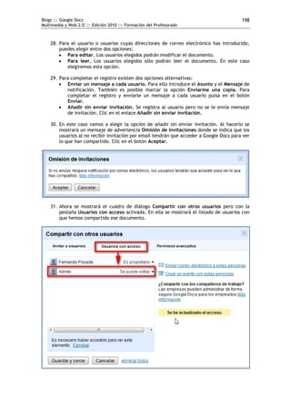 Blogs ::: Google Docs                                                                     198
Multimedia y Web 2.0 ::: Edición 2010 ::: Formación del Profesorado



    28. Para el usuario o usuarios cuyas direcciones de correo electrónico has introducido,
        puedes elegir entre dos opciones:
         Para editar. Los usuarios elegidos podrán modificar el documento.
         Para leer. Los usuarios elegidos sólo podrán leer el documento. En este caso
           elegiremos esta opción.

    29. Para completar el registro existen dos opciones alternativas:
         Enviar un mensaje a cada usuario. Para ello introduce el Asunto y el Mensaje de
            notificación. También es posible marcar la opción Enviarme una copia. Para
            completar el registro y enviarle un mensaje a cada usuario pulsa en el botón
            Enviar.
         Añadir sin enviar invitación. Se registra al usuario pero no se le envía mensaje
            de invitación. Clic en el enlace Añadir sin enviar invitación.

    30. En este caso vamos a elegir la opción de añadir sin enviar invitación. Al hacerlo se
        mostrará un mensaje de advertencia Omisión de invitaciones donde se indica que los
        usuarios al no recibir invitación por email tendrán que acceder a Google Docs para ver
        lo que han compartido. Clic en el botón Aceptar.




    31. Ahora se mostrará el cuadro de diálogo Compartir con otros usuarios pero con la
        pestaña Usuarios con acceso activada. En ella se mostrará el listado de usuarios con
        que hemos compartido ese documento.
 