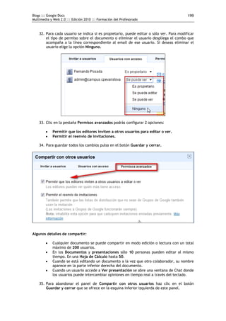 Blogs ::: Google Docs                                                                     199
Multimedia y Web 2.0 ::: Edición 2010 ::: Formación del Profesorado



    32. Para cada usuario se indica si es propietario, puede editar o sólo ver. Para modificar
        el tipo de permiso sobre el documento o eliminar el usuario despliega el combo que
        acompaña a la línea correspondiente al email de ese usuario. Si deseas eliminar el
        usuario elige la opción Ninguno.




    33. Clic en la pestaña Permisos avanzados podrás configurar 2 opciones:

           Permitir que los editores inviten a otros usuarios para editar o ver.
           Permitir el reenvío de invitaciones.

    34. Para guardar todos los cambios pulsa en el botón Guardar y cerrar.




Algunos detalles de compartir:

           Cualquier documento se puede compartir en modo edición o lectura con un total
            máximo de 200 usuarios.
           En los Documentos y presentaciones sólo 10 personas pueden editar al mismo
            tiempo. En una Hoja de Cálculo hasta 50.
           Cuando se está editando un documento a la vez que otro colaborador, su nombre
            aparece en la parte inferior derecha del documento.
           Cuando un usuario accede a Ver presentación se abre una ventana de Chat donde
            los usuarios puede intercambiar opiniones en tiempo real a través del teclado.

    35. Para abandonar el panel de Compartir con otros usuarios haz clic en el botón
        Guardar y cerrar que se ofrece en la esquina inferior izquierda de este panel.
 