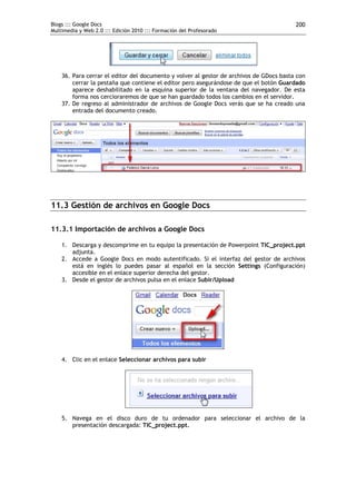 Blogs ::: Google Docs                                                                    200
Multimedia y Web 2.0 ::: Edición 2010 ::: Formación del Profesorado




    36. Para cerrar el editor del documento y volver al gestor de archivos de GDocs basta con
        cerrar la pestaña que contiene el editor pero asegurándose de que el botón Guardado
        aparece deshabilitado en la esquina superior de la ventana del navegador. De esta
        forma nos cercioraremos de que se han guardado todos los cambios en el servidor.
    37. De regreso al administrador de archivos de Google Docs verás que se ha creado una
        entrada del documento creado.




11.3 Gestión de archivos en Google Docs

11.3.1 Importación de archivos a Google Docs

    1. Descarga y descomprime en tu equipo la presentación de Powerpoint TIC_project.ppt
       adjunta.
    2. Accede a Google Docs en modo autentificado. Si el interfaz del gestor de archivos
       está en inglés lo puedes pasar al español en la sección Settings (Configuración)
       accesible en el enlace superior derecha del gestor.
    3. Desde el gestor de archivos pulsa en el enlace Subir/Upload




    4. Clic en el enlace Seleccionar archivos para subir




    5. Navega en el disco duro de tu ordenador para seleccionar el archivo de la
       presentación descargada: TIC_project.ppt.
 