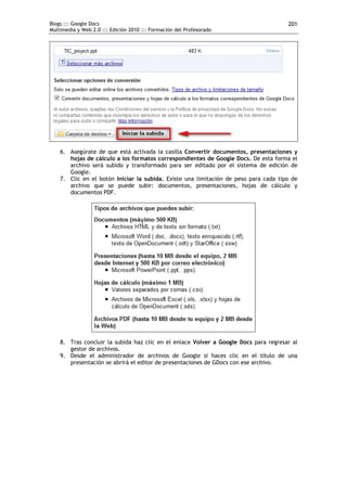 Blogs ::: Google Docs                                                                 201
Multimedia y Web 2.0 ::: Edición 2010 ::: Formación del Profesorado




    6. Asegúrate de que está activada la casilla Convertir documentos, presentaciones y
       hojas de cálculo a los formatos correspondientes de Google Docs. De esta forma el
       archivo será subido y transformado para ser editado por el sistema de edición de
       Google.
    7. Clic en el botón Iniciar la subida. Existe una limitación de peso para cada tipo de
       archivo que se puede subir: documentos, presentaciones, hojas de cálculo y
       documentos PDF.




    8. Tras concluir la subida haz clic en el enlace Volver a Google Docs para regresar al
       gestor de archivos.
    9. Desde el administrador de archivos de Google si haces clic en el título de una
       presentación se abrirá el editor de presentaciones de GDocs con ese archivo.
 