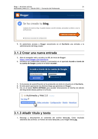 Blogs ::: Mi primer artículo                                                                31
Multimedia y Web 2.0 ::: Edición 2010 ::: Formación del Profesorado




    9. En posteriores accesos a Blogger encontrarás en el Escritorio una entrada a la
       administración del blog creado.



3.1.2 Crear una nueva entrada
    5. Abre el navegador web y accede a la URL de inicio de Blogger:
       https://www.blogger.com/start?hl=es
    6. Introduce sus credenciales (usuario y contraseña) en el apartado Accede a través de
       tu cuenta de Google y pulsa en el botón Acceder.




    7. Si el proceso de autentificación se ha producido con éxito te situarás en el Escritorio.
    8. En este panel aparecerán los distintos blogs que gestionas en Blogger.
    9. Clic en el botón NUEVA ENTRADA para acceder directamente al interfaz de edición
       del blog donde deseas publicar el artículo.




3.1.3 Añadir título y texto
    1. Descarga y descomprime el contenido del archivo lorca.zip. Como resultado
       obtendrás dos archivos: un fichero de texto lorca.txt y una imagen lorca.jpg.
 