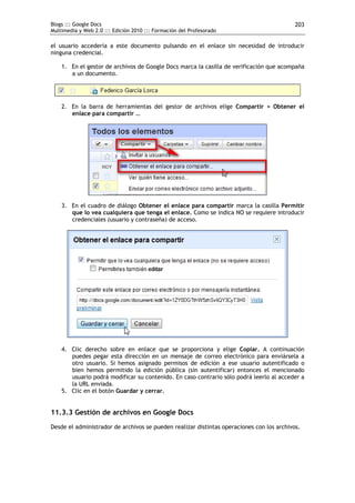 Blogs ::: Google Docs                                                                      203
Multimedia y Web 2.0 ::: Edición 2010 ::: Formación del Profesorado

el usuario accedería a este documento pulsando en el enlace sin necesidad de introducir
ninguna credencial.

    1. En el gestor de archivos de Google Docs marca la casilla de verificación que acompaña
       a un documento.




    2. En la barra de herramientas del gestor de archivos elige Compartir > Obtener el
       enlace para compartir …




    3. En el cuadro de diálogo Obtener el enlace para compartir marca la casilla Permitir
       que lo vea cualquiera que tenga el enlace. Como se indica NO se requiere introducir
       credenciales (usuario y contraseña) de acceso.




    4. Clic derecho sobre en enlace que se proporciona y elige Copiar. A continuación
       puedes pegar esta dirección en un mensaje de correo electrónico para enviársela a
       otro usuario. Si hemos asignado permisos de edición a ese usuario autentificado o
       bien hemos permitido la edición pública (sin autentificar) entonces el mencionado
       usuario podrá modificar su contenido. En caso contrario sólo podrá leerlo al acceder a
       la URL enviada.
    5. Clic en el botón Guardar y cerrar.


11.3.3 Gestión de archivos en Google Docs
Desde el administrador de archivos se pueden realizar distintas operaciones con los archivos.
 