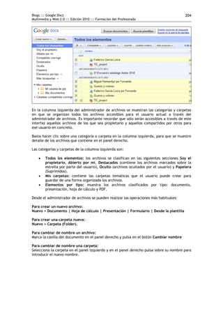 Blogs ::: Google Docs                                                                     204
Multimedia y Web 2.0 ::: Edición 2010 ::: Formación del Profesorado




En la columna izquierda del administrador de archivos se muestran las categorías y carpetas
en que se organizan todos los archivos accesibles para el usuario actual a través del
administrador de archivos. Es importante recordar que sólo serán accesibles a través de este
interfaz aquellos archivos de los que sea propietario y aquellos compartidos por otros para
ese usuario en concreto.

Basta hacer clic sobre una categoría o carpeta en la columna izquierda, para que se muestre
detalle de los archivos que contiene en el panel derecho.

Las categorías y carpetas de la columna izquierda son:

       Todos los elementos: los archivos se clasifican en las siguientes secciones Soy el
        propietario, Abierto por mí, Destacados (contiene los archivos marcados sobre la
        estrella por parte del usuario), Oculto (archivos ocultados por el usuario) y Papelera
        (Suprimidos).
       Mis carpetas: contiene las carpetas temáticas que el usuario puede crear para
        guardar de una forma organizada los archivos.
       Elementos por tipo: muestra los archivos clasificados por tipo: documento,
        presentación, hoja de cálculo y PDF.

Desde el administrador de archivos se pueden realizar las operaciones más habituales:

Para crear un nuevo archivo:
Nuevo > Documento | Hoja de cálculo | Presentación | Formulario | Desde la plantilla

Para crear una carpeta nueva:
Nuevo > Carpeta (Folder).

Para cambiar de nombre un archivo:
Marca la casilla del documento en el panel derecho y pulsa en el botón Cambiar nombre

Para cambiar de nombre una carpeta:
Selecciona la carpeta en el panel izquierdo y en el panel derecho pulsa sobre su nombre para
introducir el nuevo nombre.
 