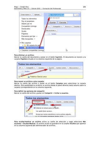 Blogs ::: Google Docs                                                                       205
Multimedia y Web 2.0 ::: Edición 2010 ::: Formación del Profesorado




Para eliminar un archivo:
Marcar la casilla del documento y pulsar en el botón Suprimir. El documento se moverá a la
carpeta Papelera situada en la columna izquierda de la página.




Para mover un archivo a otra carpeta:
Marcar la casilla del archivo y pulsar en el botón Carpetas para seleccionar la carpeta
destino. Otra posibilidad es arrastrar un archivo desde el panel derecho hasta soltarlo sobre la
carpeta correspondiente en la columna izquierda.

Para definir las opciones de compartir:
Marcar la casilla del archivo y pulsar en Compartir > Invitar a usuarios.




Para ocultar/mostrar un archivo activa su casilla de selección y luego selecciona Más
acciones > Ocultar/Mostrar. El archivo oculto se guardará en la carpeta Ocultos que aparece
en la columna izquierda del administrador de archivos.
 