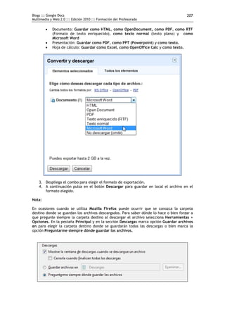 Blogs ::: Google Docs                                                                  207
Multimedia y Web 2.0 ::: Edición 2010 ::: Formación del Profesorado

           Documento: Guardar como HTML, como OpenDocument, como PDF, como RTF
            (Formato de texto enriquecido), como texto normal (texto plano) y como
            Microsoft Word
           Presentación: Guardar como PDF, como PPT (Powerpoint) y como texto.
           Hoja de cálculo: Guardar como Excel, como OpenOffice Calc y como texto.




    3. Despliega el combo para elegir el formato de exportación.
    4. A continuación pulsa en el botón Descargar para guardar en local el archivo en el
       formato elegido.

Nota:

En ocasiones cuando se utiliza Mozilla Firefox puede ocurrir que se conozca la carpeta
destino donde se guardan los archivos descargados. Para saber dónde lo hace o bien forzar a
que pregunte siempre la carpeta destino al descargar el archivo selecciona Herramientas >
Opciones. En la pestaña Principal y en la sección Descargas marca opción Guardar archivos
en para elegir la carpeta destino donde se guardarán todas las descargas o bien marca la
opción Preguntarme siempre dónde guardar los archivos.
 