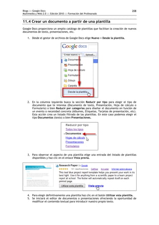 Blogs ::: Google Docs                                                                     208
Multimedia y Web 2.0 ::: Edición 2010 ::: Formación del Profesorado


11.4 Crear un documento a partir de una plantilla
Google Docs proporciona un amplio catálogo de plantillas que facilitan la creación de nuevos
documentos de texto, presentaciones, etc.

    1. Desde el gestor de archivos de Google Docs elige Nuevo > Desde la plantilla.




    2. En la columna izquierda busca la sección Reducir por tipo para elegir el tipo de
       documento que te interesa (Documento de texto, Presentación, Hoja de cálculo o
       Formulario) o bien Reducir por categorías para diseñar el documento en función de
       un evento o necesidad concreta (Albumes, Etiquetas, Tarjetas de presentación, etc).
       Esta acción crea un listado filtrado de las plantillas. En este caso podemos elegir el
       tipo Documentos (texto) o bien Presentaciones.




    3. Para observar el aspecto de una plantilla elige una entrada del listado de plantillas
       disponibles y haz clic en el enlace Vista previa.




    4. Para elegir definitivamente una plantilla haz clic en el botón Utilizar esta plantilla.
    5. Se iniciará el editor de documentos o presentaciones ofreciendo la oportunidad de
       modificar el contenido textual para introducir nuestro propio texto.
 