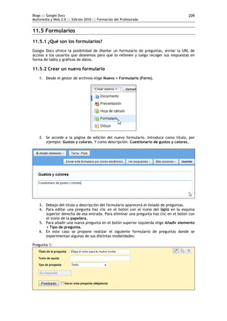 Blogs ::: Google Docs                                                                  209
Multimedia y Web 2.0 ::: Edición 2010 ::: Formación del Profesorado


11.5 Formularios
11.5.1 ¿Qué son los formularios?
Google Docs ofrece la posibilidad de diseñar un formulario de preguntas, enviar la URL de
acceso a los usuarios que deseemos para que lo rellenen y luego recoger sus respuestas en
forma de tabla y gráficos de datos.

11.5.2 Crear un nuevo formulario
    1. Desde el gestor de archivos elige Nuevo > Formulario (Form).




    2. Se accede a la página de edición del nuevo formulario. Introduce como título, por
       ejemplo: Gustos y colores. Y como descripción: Cuestionario de gustos y colores.




    3. Debajo del título y descripción del formulario aparecerá el listado de preguntas.
    4. Para editar una pregunta haz clic en el botón con el icono del lápiz en la esquina
       superior derecha de esa entrada. Para eliminar una pregunta haz clic en el botón con
       el icono de la papelera.
    5. Para añadir una nueva pregunta en el botón superior izquierda elige Añadir elemento
       > Tipo de pregunta.
    6. En este caso se propone realizar el siguiente formulario de preguntas donde se
       experimentan algunas de sus distintas modalidades:

Pregunta 1:
 