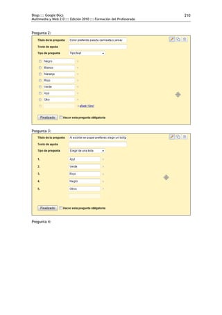 Blogs ::: Google Docs                                                 210
Multimedia y Web 2.0 ::: Edición 2010 ::: Formación del Profesorado



Pregunta 2:




Pregunta 3:




Pregunta 4:
 