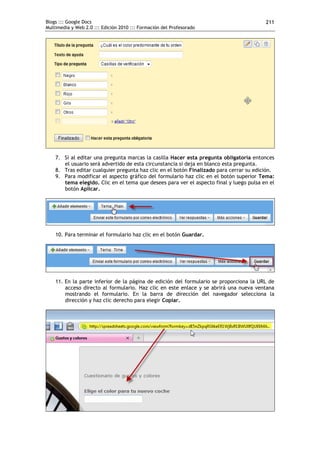 Blogs ::: Google Docs                                                                    211
Multimedia y Web 2.0 ::: Edición 2010 ::: Formación del Profesorado




    7. Si al editar una pregunta marcas la casilla Hacer esta pregunta obligatoria entonces
       el usuario será advertido de esta circunstancia si deja en blanco esta pregunta.
    8. Tras editar cualquier pregunta haz clic en el botón Finalizado para cerrar su edición.
    9. Para modificar el aspecto gráfico del formulario haz clic en el botón superior Tema:
       tema elegido. Clic en el tema que desees para ver el aspecto final y luego pulsa en el
       botón Aplicar.




    10. Para terminar el formulario haz clic en el botón Guardar.




    11. En la parte inferior de la página de edición del formulario se proporciona la URL de
        acceso directo al formulario. Haz clic en este enlace y se abrirá una nueva ventana
        mostrando el formulario. En la barra de dirección del navegador selecciona la
        dirección y haz clic derecho para elegir Copiar.
 